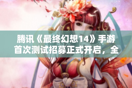 腾讯《最终幻想14》手游首次测试招募正式开启，全面体验等你来尝试