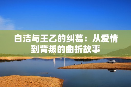 白洁与王乙的纠葛：从爱情到背叛的曲折故事