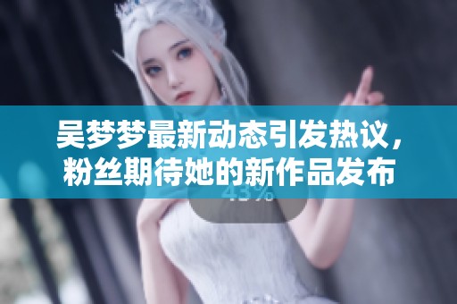 吴梦梦最新动态引发热议，粉丝期待她的新作品发布