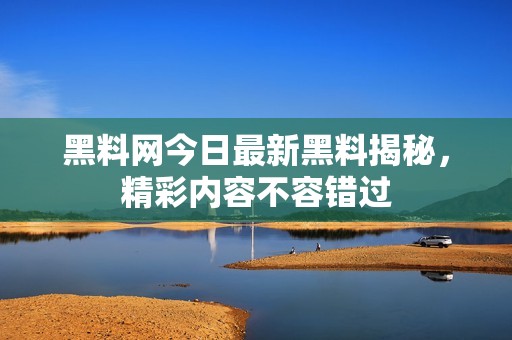 黑料网今日最新黑料揭秘，精彩内容不容错过