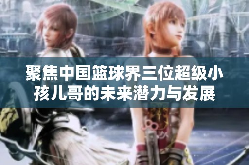聚焦中国篮球界三位超级小孩儿哥的未来潜力与发展