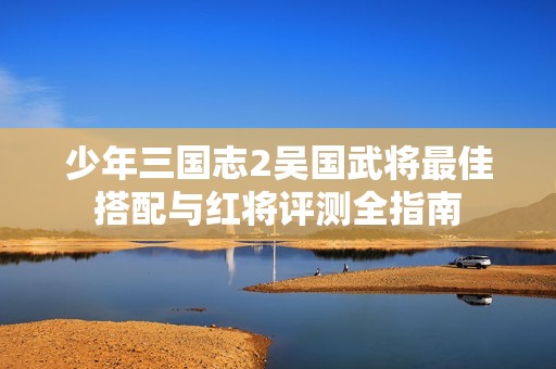 少年三国志2吴国武将最佳搭配与红将评测全指南