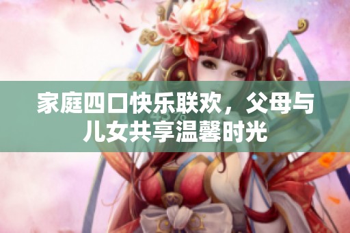 家庭四口快乐联欢，父母与儿女共享温馨时光