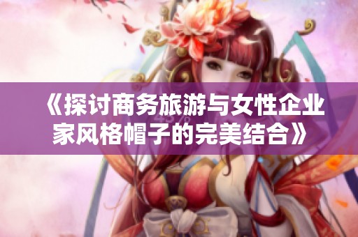 《探讨商务旅游与女性企业家风格帽子的完美结合》