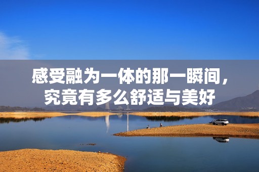 感受融为一体的那一瞬间，究竟有多么舒适与美好