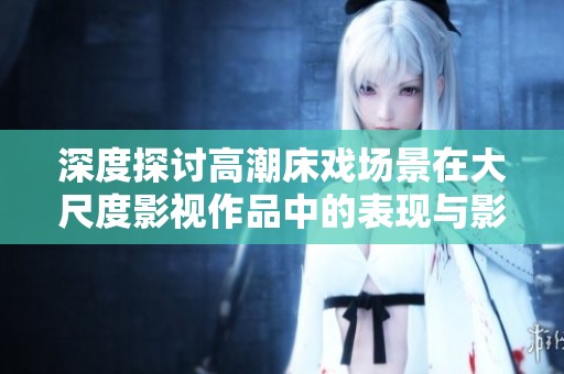 深度探讨高潮床戏场景在大尺度影视作品中的表现与影响