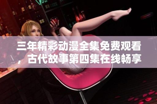 三年精彩动漫全集免费观看，古代故事第四集在线畅享
