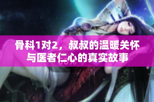 骨科1对2，叔叔的温暖关怀与医者仁心的真实故事