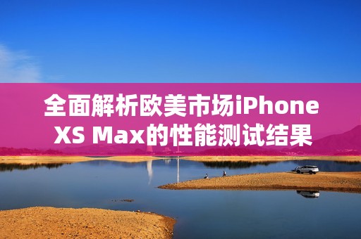 全面解析欧美市场iPhone XS Max的性能测试结果