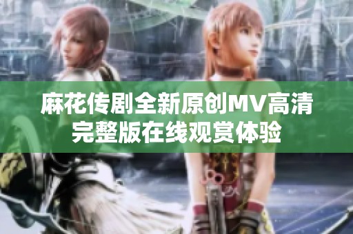 麻花传剧全新原创MV高清完整版在线观赏体验