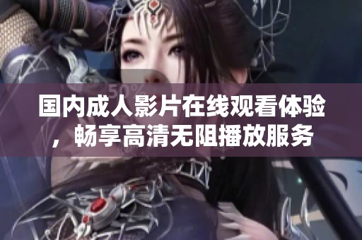 国内成人影片在线观看体验，畅享高清无阻播放服务