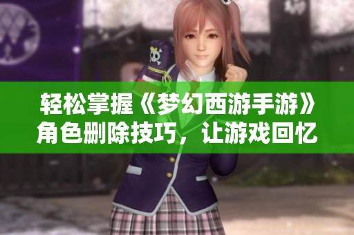 轻松掌握《梦幻西游手游》角色删除技巧，让游戏回忆留存更长久