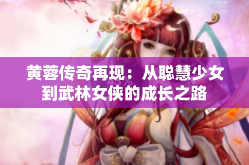 黄蓉传奇再现：从聪慧少女到武林女侠的成长之路